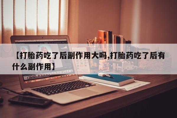 流产药微信【打胎药吃了后副作用大吗,打胎药吃了后有什么副作用】
