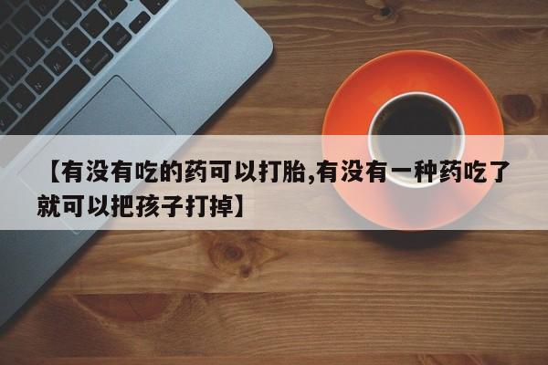 流产药微信【有没有吃的药可以打胎,有没有一种药吃了就可以把孩子打掉】