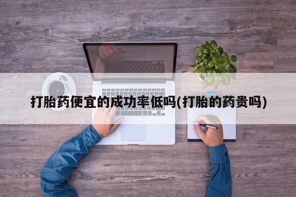 流产药微信打胎药便宜的成功率低吗(打胎的药贵吗)