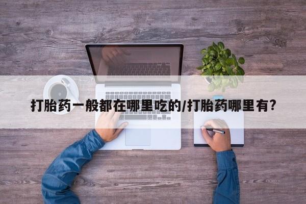 流产药微信打胎药一般都在哪里吃的/打胎药哪里有?