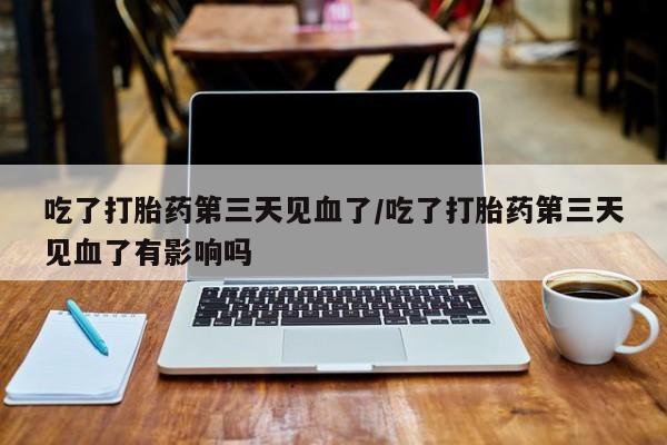 流产药微信吃了打胎药第三天见血了/吃了打胎药第三天见血了有影响吗