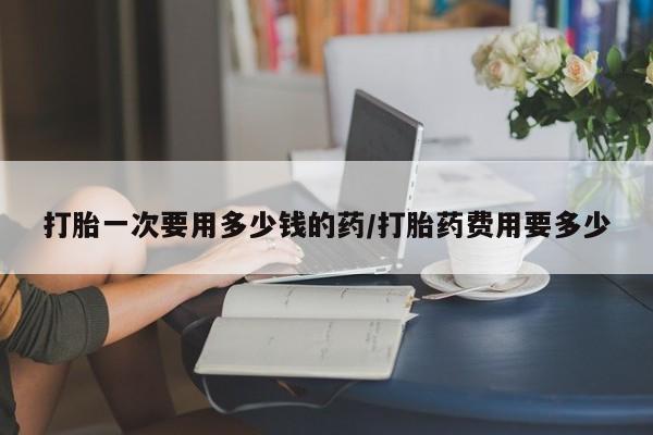 流产药微信打胎一次要用多少钱的药/打胎药费用要多少