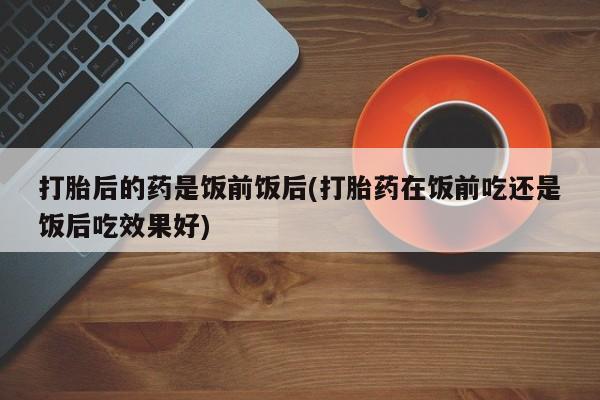 流产药微信打胎后的药是饭前饭后(打胎药在饭前吃还是饭后吃效果好)