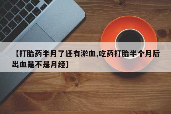 流产药微信【打胎药半月了还有淤血,吃药打胎半个月后出血是不是月经】