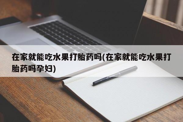 流产药微信在家就能吃水果打胎药吗(在家就能吃水果打胎药吗孕妇)