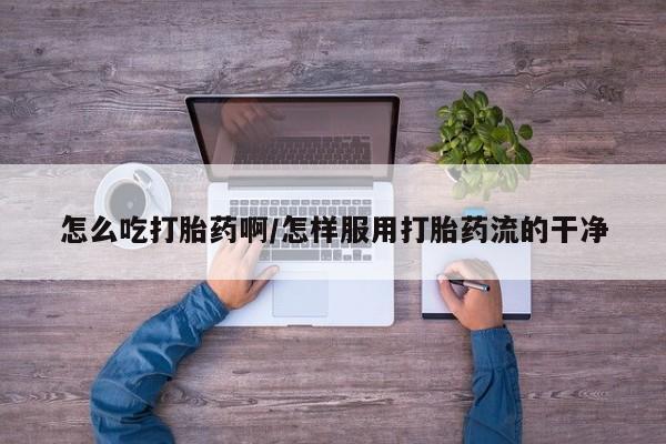 流产药微信怎么吃打胎药啊/怎样服用打胎药流的干净