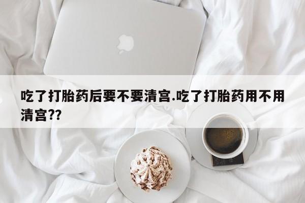 流产药微信吃了打胎药后要不要清宫.吃了打胎药用不用清宫?？