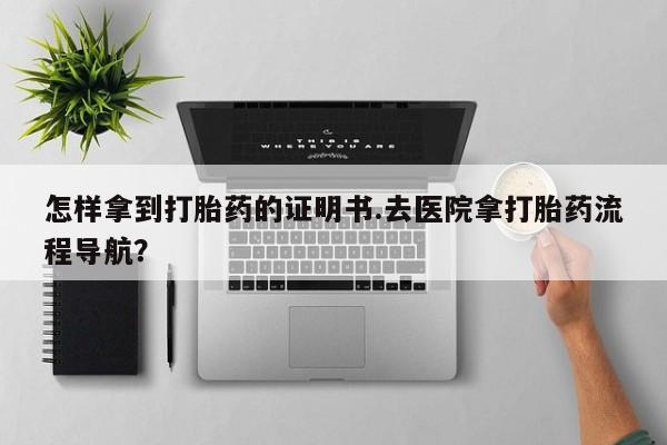 流产药微信怎样拿到打胎药的证明书.去医院拿打胎药流程导航？