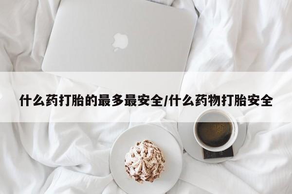 流产药微信什么药打胎的最多最安全/什么药物打胎安全