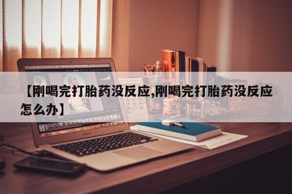 流产药微信【刚喝完打胎药没反应,刚喝完打胎药没反应怎么办】