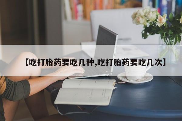 流产药微信【吃打胎药要吃几种,吃打胎药要吃几次】