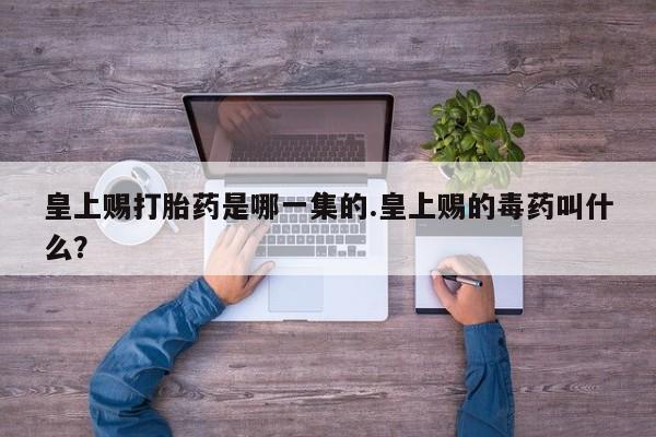 流产药微信皇上赐打胎药是哪一集的.皇上赐的毒药叫什么？