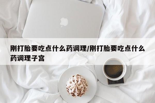 流产药微信刚打胎要吃点什么药调理/刚打胎要吃点什么药调理子宫