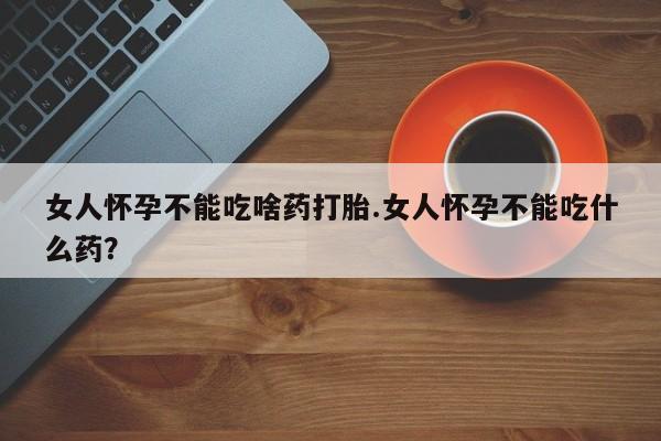 流产药微信女人怀孕不能吃啥药打胎.女人怀孕不能吃什么药？