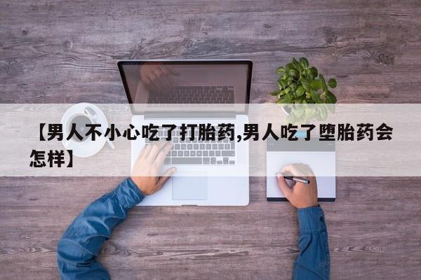流产药微信【男人不小心吃了打胎药,男人吃了堕胎药会怎样】