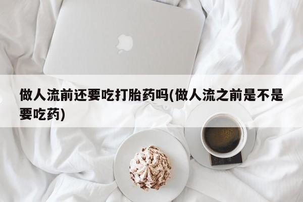 流产药微信做人流前还要吃打胎药吗(做人流之前是不是要吃药)