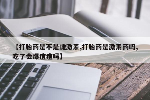 流产药微信【打胎药是不是雌激素,打胎药是激素药吗,吃了会爆痘痘吗】