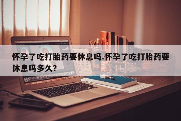 流产药微信怀孕了吃打胎药要休息吗.怀孕了吃打胎药要休息吗多久？