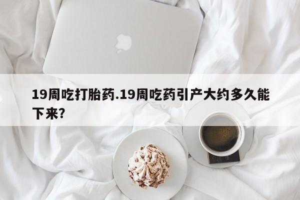 流产药微信19周吃打胎药.19周吃药引产大约多久能下来？