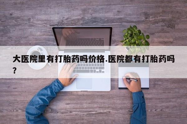 流产药微信大医院里有打胎药吗价格.医院都有打胎药吗？