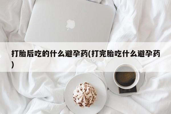 流产药微信打胎后吃的什么避孕药(打完胎吃什么避孕药)