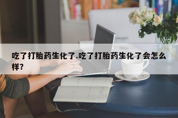 流产药微信吃了打胎药生化了.吃了打胎药生化了会怎么样？