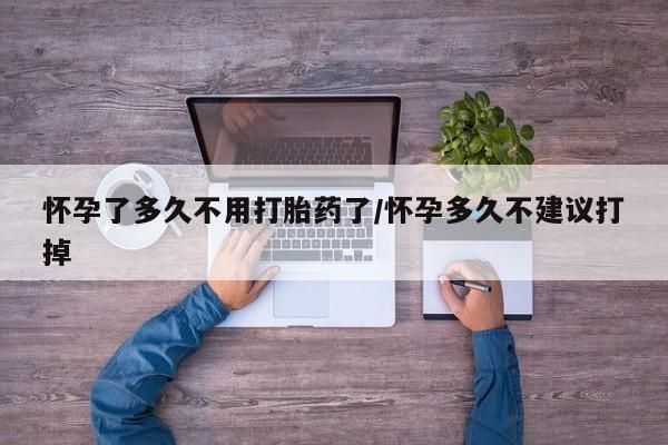 流产药微信怀孕了多久不用打胎药了/怀孕多久不建议打掉