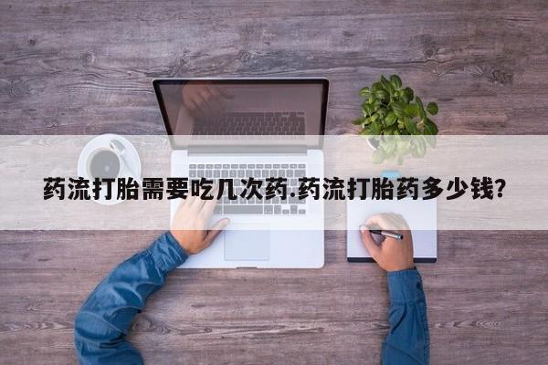 流产药微信药流打胎需要吃几次药.药流打胎药多少钱？