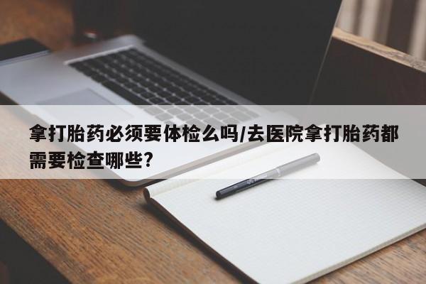 流产药微信拿打胎药必须要体检么吗/去医院拿打胎药都需要检查哪些?