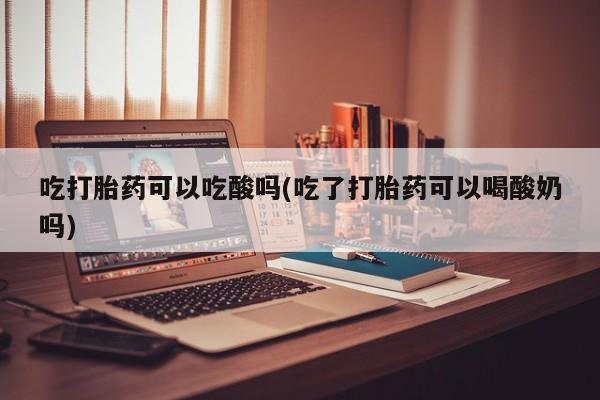 流产药微信吃打胎药可以吃酸吗(吃了打胎药可以喝酸奶吗)