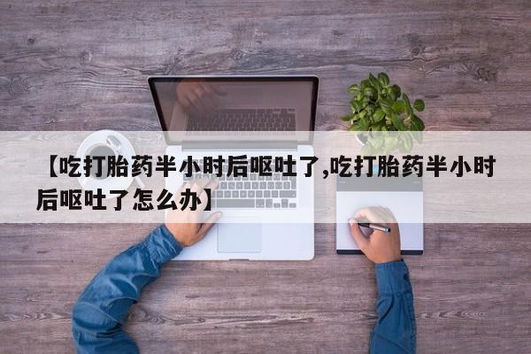 流产药微信【吃打胎药半小时后呕吐了,吃打胎药半小时后呕吐了怎么办】