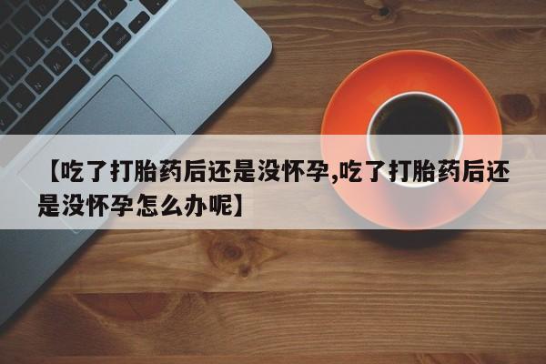 流产药微信【吃了打胎药后还是没怀孕,吃了打胎药后还是没怀孕怎么办呢】