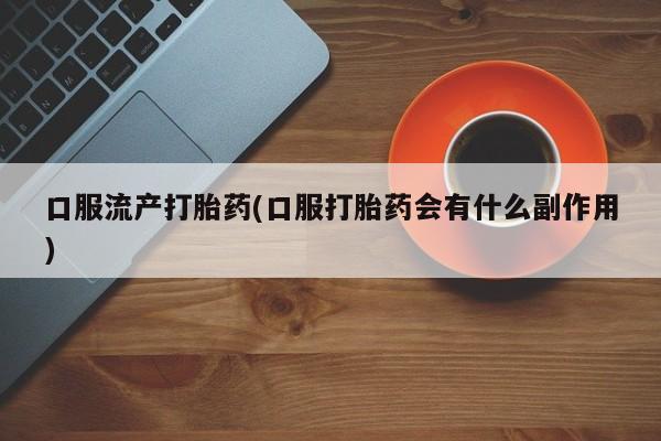 流产药微信口服流产打胎药(口服打胎药会有什么副作用)