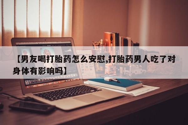 流产药微信【男友喝打胎药怎么安慰,打胎药男人吃了对身体有影响吗】