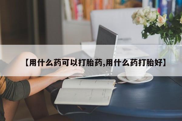 流产药微信【用什么药可以打胎药,用什么药打胎好】
