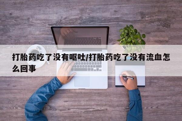 流产药微信打胎药吃了没有呕吐/打胎药吃了没有流血怎么回事