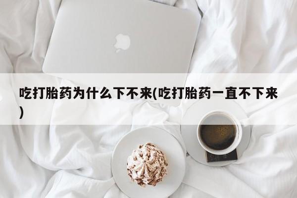 流产药微信吃打胎药为什么下不来(吃打胎药一直不下来)