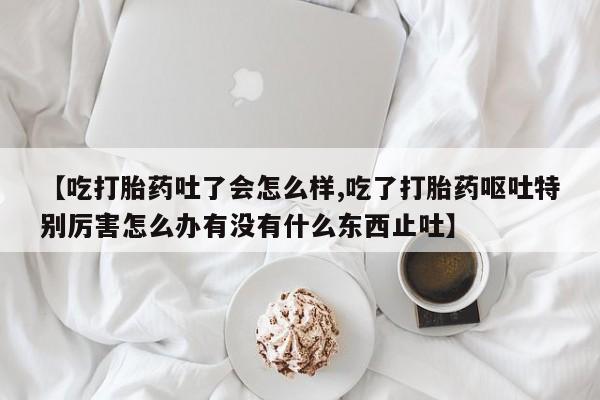 流产药微信【吃打胎药吐了会怎么样,吃了打胎药呕吐特别厉害怎么办有没有什么东西止吐】