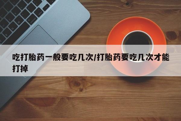 流产药微信吃打胎药一般要吃几次/打胎药要吃几次才能打掉