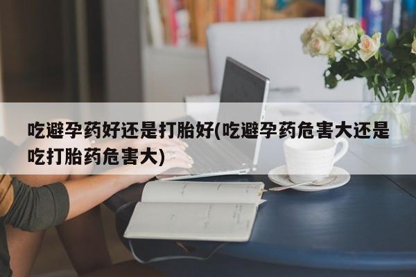 流产药微信吃避孕药好还是打胎好(吃避孕药危害大还是吃打胎药危害大)