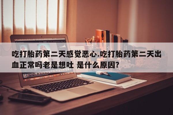 流产药微信吃打胎药第二天感觉恶心.吃打胎药第二天出血正常吗老是想吐 是什么原因？