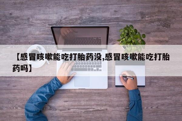 流产药微信【感冒咳嗽能吃打胎药没,感冒咳嗽能吃打胎药吗】