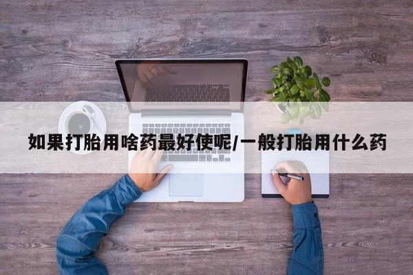 流产药微信如果打胎用啥药最好使呢/一般打胎用什么药