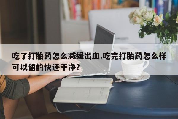 流产药微信吃了打胎药怎么减缓出血.吃完打胎药怎么样可以留的快还干净？