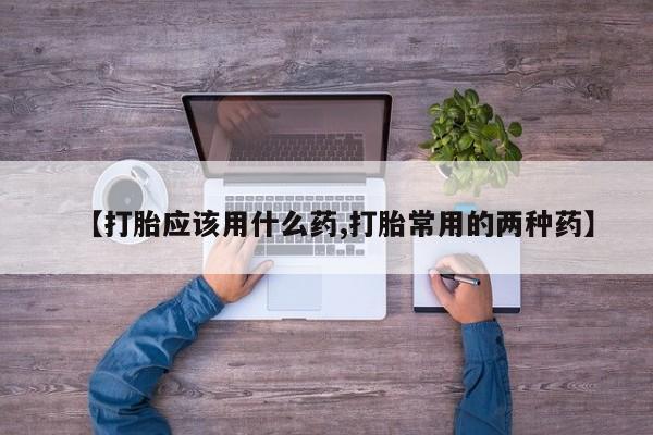 流产药微信【打胎应该用什么药,打胎常用的两种药】
