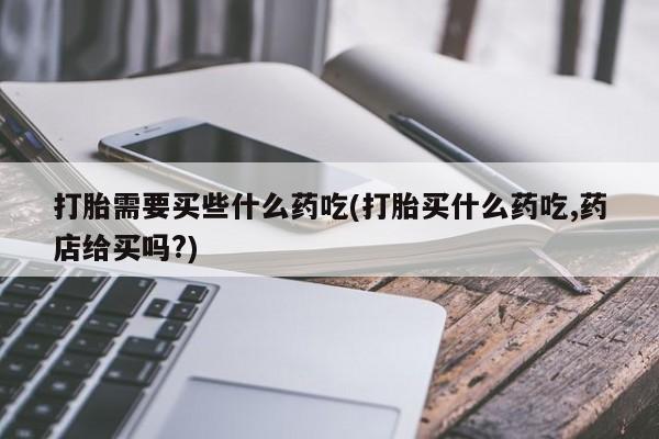 流产药微信打胎需要买些什么药吃(打胎买什么药吃,药店给买吗?)