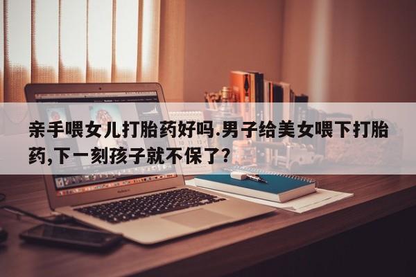流产药微信亲手喂女儿打胎药好吗.男子给美女喂下打胎药,下一刻孩子就不保了？