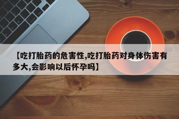 流产药微信【吃打胎药的危害性,吃打胎药对身体伤害有多大,会影响以后怀孕吗】