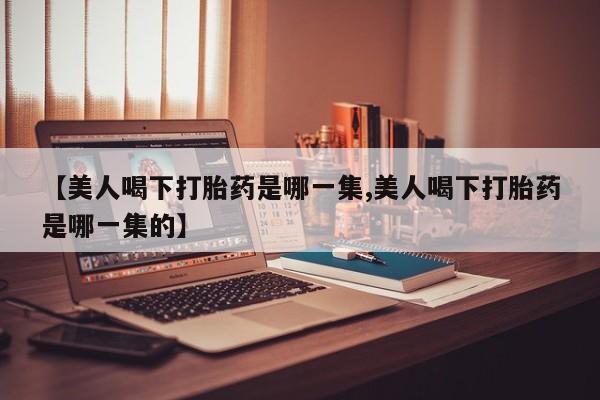 流产药微信【美人喝下打胎药是哪一集,美人喝下打胎药是哪一集的】