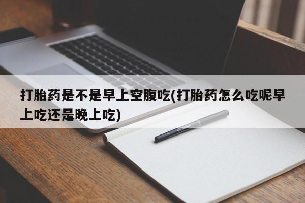 流产药微信打胎药是不是早上空腹吃(打胎药怎么吃呢早上吃还是晚上吃)